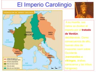 El Imperio Carolingio
A su muerte, sus
nietos se dividen el
imperio por el tratado
de Verdún,
debilitándolo. Como
consecuencia de ello,
nuevas olas de
invasores caen sobre
Occidente
(normandos o
vikingos, árabes
sarracenos y las tribus
húngaras).
 
