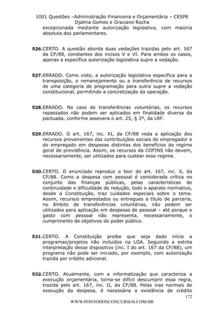 Leonardo Rodrigues Lourei99110580182


                     1001 Questões –Administração Financeira e Orçamentária – CESPE
                                     Djalma Gomes e Graciano Rocha
                       excepcionada mediante autorização legislativa, com maioria
                       absoluta dos parlamentares.


                  526. CERTO. A questão aborda duas vedações trazidas pelo art. 167
                       da CF/88, constantes dos incisos V e VI. Para ambos os casos,
                       apenas a específica autorização legislativa supre a vedação.


                  527. ERRADO. Como visto, a autorização legislativa específica para a
                       transposição, o remanejamento ou a transferência de recursos
                       de uma categoria de programação para outra supre a vedação
                       constitucional, permitindo a concretização da operação.


                  528. ERRADO. No caso de transferências voluntárias, os recursos
                       repassados não podem ser aplicados em finalidade diversa da
                       pactuada, conforme assevera o art. 25, § 2º, da LRF.


                  529. ERRADO. O art. 167, inc. XI, da CF/88 veda a aplicação dos
                       recursos provenientes das contribuições sociais do empregador e
                       do empregado em despesas distintas dos benefícios do regime
                       geral de previdência. Assim, os recursos da COFINS não devem,
                       necessariamente, ser utilizados para custear esse regime.


                  530. CERTO. O enunciado reproduz o teor do art. 167, inc. X, da
                       CF/88. Como a despesa com pessoal é considerada crítica no
                       conjunto das finanças públicas, pelas características de
                       continuidade e dificuldade de redução, todo o aparato normativo,
                       desde a Constituição, traz cuidados especiais sobre o tema.
                       Assim, recursos emprestados ou entregues a título de parceria,
                       no âmbito de transferências voluntárias, não podem ser
                       utilizados para aplicação em despesas de pessoal – até porque o
                       gasto com pessoal não representa, necessariamente, o
                       cumprimento de objetivos do poder público.


                  531. CERTO. A Constituição proíbe que seja dado início a
                       programas/projetos não incluídos na LOA. Seguindo a estrita
                       interpretação desse dispositivo (inc. I do art. 167 da CF/88), um
                       programa não pode ser iniciado, por exemplo, com autorização
                       trazida por crédito adicional.


                  532. CERTO. Atualmente, com a informatização que caracteriza a
                       execução orçamentária, torna-se difícil descumprir essa regra,
                       trazida pelo art. 167, inc. II, da CF/88. Pelas vias normais de
                       execução da despesa, é necessária a existência de crédito
                                                                                   172
                                   WWW.PONTODOSCONCURSOS.COM.BR
 