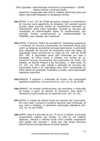 Leonardo Rodrigues Lourei99110580182


                     1001 Questões –Administração Financeira e Orçamentária – CESPE
                                      Djalma Gomes e Graciano Rocha
                       disponível (inaugurado pela LOA ou créditos adicionais) para que
                       sejam assumidas despesas ou obrigações diretas.


                  533. CERTO. O art. 167 da CF/88 apresenta vedação à transferência
                       de recursos para pagamento de despesas com pessoal apenas
                       quando esses recursos advêm de transferência voluntária ou
                       empréstimos entre entes federados. Quando os recursos são
                       resultantes de determinações legais ou constitucionais (por
                       exemplo, fundos constitucionais ou complementação do
                       FUNDEB), essa vedação não é aplicável.


                  534. CERTO. O famoso “déficit da previdência” representa justamente
                       o montante de recursos provenientes do orçamento fiscal para
                       cobrir as despesas excedentes da seguridade social. A permissão
                       para utilização de recursos do orçamento fiscal nas ações da
                       seguridade social encontra-se no caput do art. 195 da CF/88
                       (Art. 195. A seguridade social será financiada por toda a
                       sociedade, de forma direta e indireta, nos termos da lei,
                       mediante recursos provenientes dos orçamentos da União, dos
                       Estados, do Distrito Federal e dos Municípios...). Além disso, no
                       art. 167, inc. VIII, está vedada a aplicação de recursos dos
                       orçamentos fiscal e da seguridade para suprir necessidade ou
                       cobrir déficit de empresas, fundações e fundos, salvo autorização
                       legislativa específica.


                  535. ERRADO. É possível a instituição de fundos com autorização
                       legislativa específica, nos termos do art. 167, inc. IX, da CF/88.


                  536. ERRADO. As normas constitucionais não permitem a instituição
                       de fundos a partir de decreto do Executivo. Para tanto, é
                       necessária a autorização por lei específica (art. 167, inc. IX).


                  537. CERTO. A criação do referido fundo por decreto não é permitida.
                       Por outro lado, a própria lei poderia autorizar essa instituição, já
                       que, para a hipótese, é necessária autorização legislativa (art.
                       167, inc. IX, da CF/88).


                  538. CERTO. Essa é a previsão do art. 72 da Lei 4.320/64. A previsão
                       orçamentária relativa aos fundos, na LOA ou em créditos
                       especiais, indicará o referido fundo como unidade responsável
                       pela gestão dos recursos – ainda que não exista estrutura
                       administrativa correspondente ao fundo especial.


                                                                                       173
                                       WWW.PONTODOSCONCURSOS.COM.BR
 
