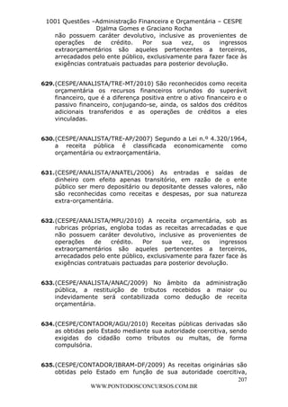 Leonardo Rodrigues Lourei99110580182


                     1001 Questões –Administração Financeira e Orçamentária – CESPE
                                     Djalma Gomes e Graciano Rocha
                       não possuem caráter devolutivo, inclusive as provenientes de
                       operações    de    crédito.  Por    sua   vez,    os   ingressos
                       extraorçamentários são aqueles pertencentes a terceiros,
                       arrecadados pelo ente público, exclusivamente para fazer face às
                       exigências contratuais pactuadas para posterior devolução.


                  629. (CESPE/ANALISTA/TRE-MT/2010) São reconhecidos como receita
                       orçamentária os recursos financeiros oriundos do superávit
                       financeiro, que é a diferença positiva entre o ativo financeiro e o
                       passivo financeiro, conjugando-se, ainda, os saldos dos créditos
                       adicionais transferidos e as operações de créditos a eles
                       vinculadas.


                  630. (CESPE/ANALISTA/TRE-AP/2007) Segundo a Lei n.º 4.320/1964,
                       a receita pública é classificada economicamente como
                       orçamentária ou extraorçamentária.


                  631. (CESPE/ANALISTA/ANATEL/2006) As entradas e saídas de
                       dinheiro com efeito apenas transitório, em razão de o ente
                       público ser mero depositário ou depositante desses valores, não
                       são reconhecidas como receitas e despesas, por sua natureza
                       extra-orçamentária.


                  632. (CESPE/ANALISTA/MPU/2010) A receita orçamentária, sob as
                       rubricas próprias, engloba todas as receitas arrecadadas e que
                       não possuem caráter devolutivo, inclusive as provenientes de
                       operações    de    crédito.  Por    sua   vez,    os   ingressos
                       extraorçamentários são aqueles pertencentes a terceiros,
                       arrecadados pelo ente público, exclusivamente para fazer face às
                       exigências contratuais pactuadas para posterior devolução.


                  633. (CESPE/ANALISTA/ANAC/2009) No âmbito da administração
                       pública, a restituição de tributos recebidos a maior ou
                       indevidamente será contabilizada como dedução de receita
                       orçamentária.


                  634. (CESPE/CONTADOR/AGU/2010) Receitas públicas derivadas são
                       as obtidas pelo Estado mediante sua autoridade coercitiva, sendo
                       exigidas do cidadão como tributos ou multas, de forma
                       compulsória.


                  635. (CESPE/CONTADOR/IBRAM-DF/2009) As receitas originárias são
                       obtidas pelo Estado em função de sua autoridade coercitiva,
                                                                               207
                                   WWW.PONTODOSCONCURSOS.COM.BR
 
