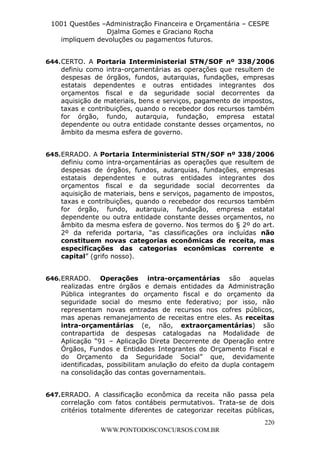 Leonardo Rodrigues Lourei99110580182


                     1001 Questões –Administração Financeira e Orçamentária – CESPE
                                    Djalma Gomes e Graciano Rocha
                       impliquem devoluções ou pagamentos futuros.


                  644. CERTO. A Portaria Interministerial STN/SOF nº 338/2006
                       definiu como intra-orçamentárias as operações que resultem de
                       despesas de órgãos, fundos, autarquias, fundações, empresas
                       estatais dependentes e outras entidades integrantes dos
                       orçamentos fiscal e da seguridade social decorrentes da
                       aquisição de materiais, bens e serviços, pagamento de impostos,
                       taxas e contribuições, quando o recebedor dos recursos também
                       for órgão, fundo, autarquia, fundação, empresa estatal
                       dependente ou outra entidade constante desses orçamentos, no
                       âmbito da mesma esfera de governo.


                  645. ERRADO. A Portaria Interministerial STN/SOF nº 338/2006
                       definiu como intra-orçamentárias as operações que resultem de
                       despesas de órgãos, fundos, autarquias, fundações, empresas
                       estatais dependentes e outras entidades integrantes dos
                       orçamentos fiscal e da seguridade social decorrentes da
                       aquisição de materiais, bens e serviços, pagamento de impostos,
                       taxas e contribuições, quando o recebedor dos recursos também
                       for órgão, fundo, autarquia, fundação, empresa estatal
                       dependente ou outra entidade constante desses orçamentos, no
                       âmbito da mesma esfera de governo. Nos termos do § 2º do art.
                       2º da referida portaria, “as classificações ora incluídas não
                       constituem novas categorias econômicas de receita, mas
                       especificações das categorias econômicas corrente e
                       capital” (grifo nosso).


                  646. ERRADO. Operações intra-orçamentárias são aquelas
                       realizadas entre órgãos e demais entidades da Administração
                       Pública integrantes do orçamento fiscal e do orçamento da
                       seguridade social do mesmo ente federativo; por isso, não
                       representam novas entradas de recursos nos cofres públicos,
                       mas apenas remanejamento de receitas entre eles. As receitas
                       intra-orçamentárias (e, não, extraorçamentárias) são
                       contrapartida de despesas catalogadas na Modalidade de
                       Aplicação “91 – Aplicação Direta Decorrente de Operação entre
                       Órgãos, Fundos e Entidades Integrantes do Orçamento Fiscal e
                       do Orçamento da Seguridade Social” que, devidamente
                       identificadas, possibilitam anulação do efeito da dupla contagem
                       na consolidação das contas governamentais.


                  647. ERRADO. A classificação econômica da receita não passa pela
                       correlação com fatos contábeis permutativos. Trata-se de dois
                       critérios totalmente diferentes de categorizar receitas públicas,
                                                                                     220
                                       WWW.PONTODOSCONCURSOS.COM.BR
 