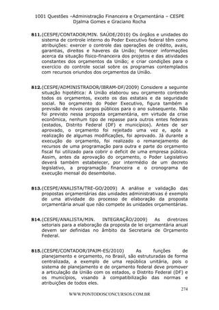 Leonardo Rodrigues Lourei99110580182


                     1001 Questões –Administração Financeira e Orçamentária – CESPE
                                    Djalma Gomes e Graciano Rocha

                  811. (CESPE/CONTADOR/MIN. SAÚDE/2010) Os órgãos e unidades do
                       sistema de controle interno do Poder Executivo federal têm como
                       atribuições: exercer o controle das operações de crédito, avais,
                       garantias, direitos e haveres da União; fornecer informações
                       acerca da situação físico-financeira dos projetos e das atividades
                       constantes dos orçamentos da União; e criar condições para o
                       exercício do controle social sobre os programas contemplados
                       com recursos oriundos dos orçamentos da União.


                  812. (CESPE/ADMINISTRADOR/IBRAM-DF/2009) Considere a seguinte
                       situação hipotética: A União elaborou seu orçamento contendo
                       todos os orçamentos, exceto os das estatais e da seguridade
                       social. No orçamento do Poder Executivo, figura também a
                       previsão de novos cargos públicos para o ano subsequente. Não
                       foi previsto nessa proposta orçamentária, em virtude da crise
                       econômica, nenhum tipo de repasse para outros entes federais
                       (estados, Distrito Federal (DF) e municípios). Antes de ser
                       aprovado, o orçamento foi rejeitado uma vez e, após a
                       realização de algumas modificações, foi aprovado. Já durante a
                       execução do orçamento, foi realizado o remanejamento de
                       recursos de uma programação para outra e parte do orçamento
                       fiscal foi utilizado para cobrir o deficit de uma empresa pública.
                       Assim, antes da aprovação do orçamento, o Poder Legislativo
                       deverá também estabelecer, por intermédio de um decreto
                       legislativo, a programação financeira e o cronograma de
                       execução mensal do desembolso.


                  813. (CESPE/ANALISTA/TRE-GO/2009) A análise e validação das
                       propostas orçamentárias das unidades administrativas é exemplo
                       de uma atividade do processo de elaboração da proposta
                       orçamentária anual que não compete às unidades orçamentárias.


                  814. (CESPE/ANALISTA/MIN.       INTEGRAÇÃO/2009)        As   diretrizes
                       setoriais para a elaboração da proposta de lei orçamentária anual
                       devem ser definidas no âmbito da Secretaria de Orçamento
                       Federal.


                  815. (CESPE/CONTADOR/IPAJM-ES/2010)          As       funções      de
                       planejamento e orçamento, no Brasil, são estruturadas de forma
                       centralizada, a exemplo de uma república unitária, pois o
                       sistema de planejamento e de orçamento federal deve promover
                       a articulação da União com os estados, o Distrito Federal (DF) e
                       os municípios, visando à compatibilização das normas e
                       atribuições de todos eles.
                                                                                    274
                                    WWW.PONTODOSCONCURSOS.COM.BR
 