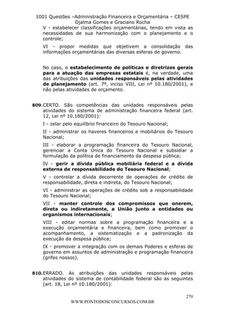 Leonardo Rodrigues Lourei99110580182


                     1001 Questões –Administração Financeira e Orçamentária – CESPE
                                    Djalma Gomes e Graciano Rocha
                       V - estabelecer classificações orçamentárias, tendo em vista as
                       necessidades de sua harmonização com o planejamento e o
                       controle;
                           VI - propor medidas que objetivem a consolidação das
                           informações orçamentárias das diversas esferas de governo.


                           No caso, o estabelecimento de políticas e diretrizes gerais
                           para a atuação das empresas estatais é, na verdade, uma
                           das atribuições das unidades responsáveis pelas atividades
                           de planejamento (art. 7º, inciso VIII, Lei nº 10.180/2001), e
                           não pelas atividades de orçamento.


                  809. CERTO. São competências das unidades responsáveis pelas
                       atividades do sistema de administração financeira federal (art.
                       12, Lei nº 10.180/2001):
                           I - zelar pelo equilíbrio financeiro do Tesouro Nacional;
                           II - administrar os haveres financeiros e mobiliários do Tesouro
                           Nacional;
                           III - elaborar a programação financeira do Tesouro Nacional,
                           gerenciar a Conta Única do Tesouro Nacional e subsidiar a
                           formulação da política de financiamento da despesa pública;
                           IV - gerir a dívida pública mobiliária federal e a dívida
                           externa de responsabilidade do Tesouro Nacional;
                           V - controlar a dívida decorrente de operações de crédito de
                           responsabilidade, direta e indireta, do Tesouro Nacional;
                           VI - administrar as operações de crédito sob a responsabilidade
                           do Tesouro Nacional;
                           VII - manter controle dos compromissos que onerem,
                           direta ou indiretamente, a União junto a entidades ou
                           organismos internacionais;
                           VIII - editar normas sobre a programação financeira e a
                           execução orçamentária e financeira, bem como promover o
                           acompanhamento, a sistematização e a padronização da
                           execução da despesa pública;
                           IX - promover a integração com os demais Poderes e esferas de
                           governo em assuntos de administração e programação financeira
                           (grifos nossos).


                  810. ERRADO. As atribuições das unidades responsáveis pelas
                       atividades do sistema de contabilidade federal são as seguintes
                       (art. 18, Lei nº 10.180/2001):

                                                                                        279
                                       WWW.PONTODOSCONCURSOS.COM.BR
 