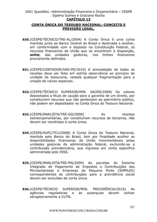 Leonardo Rodrigues Lourei99110580182


                     1001 Questões –Administração Financeira e Orçamentária – CESPE
                                    Djalma Gomes e Graciano Rocha
                                             CAPÍTULO 13
                             CONTA ÚNICA DO TESOURO NACIONAL: CONCEITO E
                                           PREVISÃO LEGAL.


                  830. (CESPE/TÉCNICO/TRE-AL/2004) A Conta Única é uma conta
                       mantida junto ao Banco Central do Brasil e destinada a acolher,
                       em conformidade com o disposto na Constituição Federal, os
                       recursos financeiros da União que se encontrem à disposição,
                       online, das unidades gestoras, nos limites financeiros
                       previamente definidos.


                  831. (CESPE/CONTADOR/SAD-PE/2010) A arrecadação de todas as
                       receitas deve ser feita em estrita observância ao princípio de
                       unidade de tesouraria, vedada qualquer fragmentação para a
                       criação de caixas especiais.


                  832. (CESPE/TÉCNICO SUPERIOR/MIN. SAÚDE/2008) Os valores
                       depositados a título de caução para a garantia de um direito, por
                       constituírem recursos que não pertencem ao patrimônio público,
                       não podem ser depositados na Conta Única do Tesouro Nacional.


                  833. (CESPE/ANALISTA/TRE-GO/2008)               As           receitas
                       extraorçamentárias, por constituírem recursos de terceiros, não
                       devem ser recolhidas à conta única.


                  834. (CESPE/AUFC/TCU/2008) A Conta Única do Tesouro Nacional,
                       mantida pelo Banco do Brasil, tem por finalidade acolher as
                       disponibilidades financeiras da União movimentáveis pelas
                       unidades gestoras da administração federal, excluindo-se a
                       contribuição previdenciária, que ingressa em conta específica
                       administrada pelo INSS.


                  835. (CESPE/ANALISTA/TRE-MA/2009) As parcelas do Sistema
                       Integrado de Pagamento de Impostos e Contribuições das
                       Microempresas e Empresas de Pequeno Porte (SIMPLES)
                       correspondentes às contribuições para a previdência social
                       devem ser excluídas da conta única.


                  836. (CESPE/TÉCNICO     SUPERIOR/MIN. PREVIDÊNCIA/2010) As
                       agências reguladoras e as autarquias devem utilizar
                       obrigatoriamente a CUTN.


                                                                                     287
                                       WWW.PONTODOSCONCURSOS.COM.BR
 