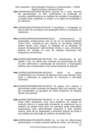 Leonardo Rodrigues Lourei99110580182


                   1001 Questões –Administração Financeira e Orçamentária – CESPE
                                     Djalma Gomes e Graciano Rocha
                  942. (CESPE/ANALISTA/SAD-PE/2010) Quando for o caso, deverão
                       ser apresentadas, no RGF, justificativas da frustração de
                       receitas, especificando-se as medidas de combate à sonegação e
                       à evasão fiscal, adotadas e a adotar, e as ações de fiscalização e
                       de cobrança.


                  943. (CESPE/ANALISTA/SAD-PE/2010) É facultativa a divulgação ou
                       não do RGF de municípios com população inferior a cinquenta mil
                       habitantes.


                  944. (CESPE/ADMINISTRADOR/MPS/2010)          Combinando-se       as
                       disposições constitucionais com as da Lei de Responsabilidade
                       Fiscal (LRF), constata-se que mesmo os servidores estáveis
                       podem perder seus cargos, na hipótese de as despesas de
                       pessoal ultrapassarem determinados limites, o que, entretanto,
                       poderia ser evitado no caso de redução consensual dos
                       respectivos vencimentos.


                  945. (CESPE/CONTADOR/SAD-PE/2010) Em atendimento ao que
                       dispõe a LRF, os valores dos contratos de terceirização de mão
                       de obra referentes à substituição de servidores e empregados
                       públicos são contabilizados como outras despesas de pessoal.


                  946. (CESPE/CONTADOR/SAD-PE/2010)          Entre    os      gastos
                       contabilizados no montante da despesa bruta com pessoal, deve
                       estar o destinado ao pagamento de incentivos à demissão
                       voluntária.


                  947. (CESPE/CONTADOR/SAD-PE/2010) Os gastos com inativos e
                       pensionistas estão excluídos da despesa total com pessoal, mas
                       são computados na apuração do limite prudencial da despesa
                       líquida com pessoal.


                  948. (CESPE/CONTADOR/SAD-PE/2010) A Lei de Responsabilidade
                       Fiscal (LRF) apresentou uma nova tendência em relação ao
                       controle interno e à supervisão ministerial, ao estabelecer que o
                       relatório de gestão fiscal deve ser assinado pelas autoridades
                       responsáveis pela administração financeira e pelo controle
                       interno, além de ter dispensado o Ministério Público da União e
                       dos estados da publicação do relatório de gestão fiscal.


                  949. (CESPE/ANALISTA/ANATEL/2009) Se, ao final de determinado
                       quadrimestre, a receita corrente líquida da União, nos últimos 12
                                                                                     310
                                  WWW.PONTODOSCONCURSOS.COM.BR
 