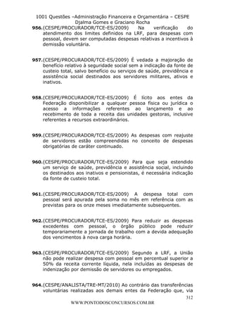 Leonardo Rodrigues Lourei99110580182


                   1001 Questões –Administração Financeira e Orçamentária – CESPE
                                    Djalma Gomes e Graciano Rocha
                  956. (CESPE/PROCURADOR/TCE-ES/2009)        Na      verificação   do
                       atendimento dos limites definidos na LRF, para despesas com
                       pessoal, devem ser computadas despesas relativas a incentivos à
                       demissão voluntária.


                  957. (CESPE/PROCURADOR/TCE-ES/2009) É vedada a majoração de
                       benefício relativo à seguridade social sem a indicação da fonte de
                       custeio total, salvo benefício ou serviços de saúde, previdência e
                       assistência social destinados aos servidores militares, ativos e
                       inativos.


                  958. (CESPE/PROCURADOR/TCE-ES/2009) É lícito aos entes da
                       Federação disponibilizar a qualquer pessoa física ou jurídica o
                       acesso a informações referentes ao lançamento e ao
                       recebimento de toda a receita das unidades gestoras, inclusive
                       referentes a recursos extraordinários.


                  959. (CESPE/PROCURADOR/TCE-ES/2009) As despesas com reajuste
                       de servidores estão compreendidas no conceito de despesas
                       obrigatórias de caráter continuado.


                  960. (CESPE/PROCURADOR/TCE-ES/2009) Para que seja estendido
                       um serviço de saúde, previdência e assistência social, incluindo
                       os destinados aos inativos e pensionistas, é necessária indicação
                       da fonte de custeio total.


                  961. (CESPE/PROCURADOR/TCE-ES/2009) A despesa total com
                       pessoal será apurada pela soma no mês em referência com as
                       previstas para os onze meses imediatamente subsequentes.


                  962. (CESPE/PROCURADOR/TCE-ES/2009) Para reduzir as despesas
                       excedentes com pessoal, o órgão público pode reduzir
                       temporariamente a jornada de trabalho com a devida adequação
                       dos vencimentos à nova carga horária.


                  963. (CESPE/PROCURADOR/TCE-ES/2009) Segundo a LRF, a União
                       não pode realizar despesa com pessoal em percentual superior a
                       50% da receita corrente líquida, nela incluídas as despesas de
                       indenização por demissão de servidores ou empregados.


                  964. (CESPE/ANALISTA/TRE-MT/2010) Ao contrário das transferências
                       voluntárias realizadas aos demais entes da Federação que, via
                                                                                     312
                                       WWW.PONTODOSCONCURSOS.COM.BR
 