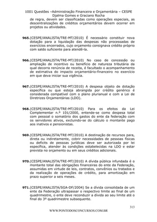 Leonardo Rodrigues Lourei99110580182


                     1001 Questões –Administração Financeira e Orçamentária – CESPE
                                     Djalma Gomes e Graciano Rocha
                       de regra, devem ser classificadas como operações especiais, as
                       descentralizações de créditos orçamentários devem ocorrer em
                       projetos ou atividades.


                  965. (CESPE/ANALISTA/TRE-MT/2010) É necessário constituir nova
                       dotação para a liquidação das despesas não processadas de
                       exercícios encerrados, cujo orçamento consignava crédito próprio
                       com saldo suficiente para atendê-la.


                  966. (CESPE/ANALISTA/TRE-MT/2010) No caso de concessão ou
                       ampliação de incentivo ou benefício de natureza tributária da
                       qual decorra renúncia de receita, é facultado o acompanhamento
                       de estimativa do impacto orçamentário-financeiro no exercício
                       em que deva iniciar sua vigência.


                  967. (CESPE/ANALISTA/TRE-MT/2010) A despesa objeto de dotação
                       específica ou que esteja abrangida por crédito genérico é
                       considerada compatível com o plano plurianual e com a Lei de
                       Diretrizes Orçamentárias (LDO).


                  968. (CESPE/ANALISTA/TRE-MT/2010) Para os efeitos da Lei
                       Complementar n.º 101/2000, entende-se como despesa total
                       com pessoal o somatório dos gastos do ente da federação com
                       os servidores ativos, excluindo-se do cálculo o montante pago
                       aos inativos e pensionistas.


                  969. (CESPE/ANALISTA/TRE-MT/2010) A destinação de recursos para,
                       direta ou indiretamente, cobrir necessidades de pessoas físicas
                       ou deficits de pessoas jurídicas deve ser autorizada por lei
                       específica, atender às condições estabelecidas na LDO e estar
                       prevista no orçamento ou em seus créditos adicionais.


                  970. (CESPE/ANALISTA/TRE-MT/2010) A dívida pública infundada é o
                       montante total das obrigações financeiras do ente da Federação,
                       assumidas em virtude de leis, contratos, convênios ou tratados e
                       da realização de operações de crédito, para amortização em
                       prazo superior a seis meses.


                  971. (CESPE/ANALISTA/SGA-DF/2004) Se a dívida consolidada de um
                       ente da Federação ultrapassar o respectivo limite ao final de um
                       quadrimestre, o ente deve reconduzir a dívida ao seu limite até o
                       final do 3º quadrimestre subsequente.

                                                                                     313
                                       WWW.PONTODOSCONCURSOS.COM.BR
 
