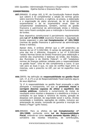 Leonardo Rodrigues Lourei99110580182


                   1001 Questões –Administração Financeira e Orçamentária – CESPE
                                  Djalma Gomes e Graciano Rocha
                  COMENTÁRIOS:
                      857. ERRADO. O artigo 165, § 9º, da Constituição Federal dispõe
                           que caberá à lei complementar a edição de normas gerais
                           sobre exercício financeiro, a vigência, os prazos, a elaboração
                           e a organização do plano plurianual, da lei de diretrizes
                           orçamentárias e da lei orçamentária anual. Esta lei
                           complementar estabelecerá, também, normas de gestão
                           financeira e patrimonial da administração direta e indireta,
                           bem como fixará condições para a instituição e funcionamento
                           de fundos.
                               Esse dispositivo constitucional é parcialmente regulamentado
                               pela Lei nº 4.320/1964 (exercício financeiro e regulação de
                               fundos especiais) e pela Lei Complementar nº 101/2000
                               (normas de gestão financeira e patrimonial da administração
                               direta e indireta).
                               Apesar disto, é errôneo afirmar que a LRF preencheu as
                               lacunas da Lei nº 4.320/1964. O campo de aplicação de cada
                               uma das leis é diferente. Enquanto a Lei nº 4.320/1964
                               “estatui Normas Gerais de Direito Financeiro para elaboração e
                               controle dos orçamentos e balanços da União, dos Estados,
                               dos Municípios e do Distrito Federal”, a LRF “estabelece
                               normas de finanças públicas voltadas para a responsabilidade
                               na gestão fiscal”. Uma lei não complementa a outra. O que
                               vale para as duas é que, no caso de conflito legal entre as
                               mesmas, vale o prescrito na LRF, por ser lei específica mais
                               recente.


                      858. CERTO. Na definição de responsabilidade na gestão fiscal
                           (art. 1º, § 1º) a Lei de Responsabilidade Fiscal explicita alguns
                           de seus objetivos:
                               “§ 1º A responsabilidade na gestão fiscal pressupõe a ação
                               planejada e transparente, em que se previnem riscos e
                               corrigem desvios capazes de afetar o equilíbrio das
                               contas públicas, mediante o cumprimento de metas de
                               resultados entre receitas e despesas e a obediência a limites e
                               condições no que tange a renúncia de receita, geração de
                               despesas com pessoal, da seguridade social e outras, dívidas
                               consolidada e mobiliária, operações de crédito, inclusive por
                               antecipação de receita, concessão de garantia e inscrição em
                               Restos a Pagar” (grifo nosso).


                      859. ERRADO. Para os efeitos da Lei Complementar nº
                           101/2000, conhecida como Lei de Responsabilidade
                           Fiscal, entende-se como receita corrente líquida (RCL) o
                           somatório das receitas tributárias, de contribuições,
                                                                                           322
                                        WWW.PONTODOSCONCURSOS.COM.BR
 