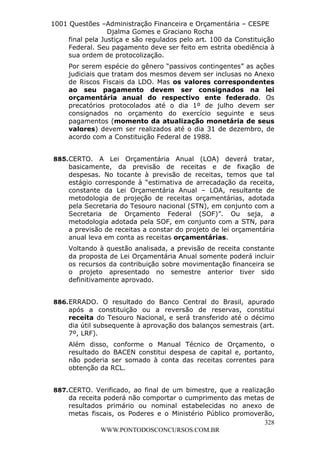 Leonardo Rodrigues Lourei99110580182


                     1001 Questões –Administração Financeira e Orçamentária – CESPE
                                       Djalma Gomes e Graciano Rocha
                          final pela Justiça e são regulados pelo art. 100 da Constituição
                          Federal. Seu pagamento deve ser feito em estrita obediência à
                          sua ordem de protocolização.
                               Por serem espécie do gênero “passivos contingentes” as ações
                               judiciais que tratam dos mesmos devem ser inclusas no Anexo
                               de Riscos Fiscais da LDO. Mas os valores correspondentes
                               ao seu pagamento devem ser consignados na lei
                               orçamentária anual do respectivo ente federado. Os
                               precatórios protocolados até o dia 1º de julho devem ser
                               consignados no orçamento do exercício seguinte e seus
                               pagamentos (momento da atualização monetária de seus
                               valores) devem ser realizados até o dia 31 de dezembro, de
                               acordo com a Constituição Federal de 1988.


                      885. CERTO. A Lei Orçamentária Anual (LOA) deverá tratar,
                           basicamente, da previsão de receitas e de fixação de
                           despesas. No tocante à previsão de receitas, temos que tal
                           estágio corresponde à “estimativa de arrecadação da receita,
                           constante da Lei Orçamentária Anual – LOA, resultante de
                           metodologia de projeção de receitas orçamentárias, adotada
                           pela Secretaria do Tesouro nacional (STN), em conjunto com a
                           Secretaria de Orçamento Federal (SOF)”. Ou seja, a
                           metodologia adotada pela SOF, em conjunto com a STN, para
                           a previsão de receitas a constar do projeto de lei orçamentária
                           anual leva em conta as receitas orçamentárias.
                               Voltando à questão analisada, a previsão de receita constante
                               da proposta de Lei Orçamentária Anual somente poderá incluir
                               os recursos da contribuição sobre movimentação financeira se
                               o projeto apresentado no semestre anterior tiver sido
                               definitivamente aprovado.


                      886. ERRADO. O resultado do Banco Central do Brasil, apurado
                           após a constituição ou a reversão de reservas, constitui
                           receita do Tesouro Nacional, e será transferido até o décimo
                           dia útil subsequente à aprovação dos balanços semestrais (art.
                           7º, LRF).
                               Além disso, conforme o Manual Técnico de Orçamento, o
                               resultado do BACEN constitui despesa de capital e, portanto,
                               não poderia ser somado à conta das receitas correntes para
                               obtenção da RCL.


                      887. CERTO. Verificado, ao final de um bimestre, que a realização
                           da receita poderá não comportar o cumprimento das metas de
                           resultados primário ou nominal estabelecidas no anexo de
                           metas fiscais, os Poderes e o Ministério Público promoverão,
                                                                                    328
                                     WWW.PONTODOSCONCURSOS.COM.BR
 