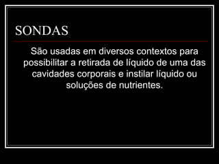 SONDAS
São usadas em diversos contextos para
possibilitar a retirada de líquido de uma das
cavidades corporais e instilar líquido ou
soluções de nutrientes.
 