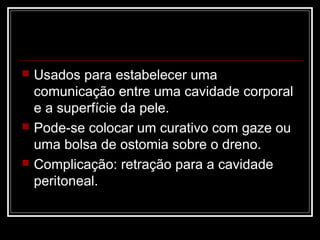  Usados para estabelecer uma
comunicação entre uma cavidade corporal
e a superfície da pele.
 Pode-se colocar um curativo com gaze ou
uma bolsa de ostomia sobre o dreno.
 Complicação: retração para a cavidade
peritoneal.
 