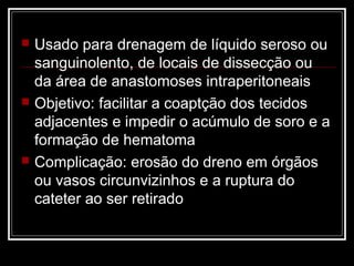  Usado para drenagem de líquido seroso ou
sanguinolento, de locais de dissecção ou
da área de anastomoses intraperitoneais
 Objetivo: facilitar a coaptção dos tecidos
adjacentes e impedir o acúmulo de soro e a
formação de hematoma
 Complicação: erosão do dreno em órgãos
ou vasos circunvizinhos e a ruptura do
cateter ao ser retirado
 