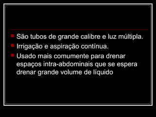  São tubos de grande calibre e luz múltipla.
 Irrigação e aspiração contínua.
 Usado mais comumente para drenar
espaços intra-abdominais que se espera
drenar grande volume de líquido
 