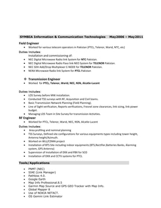 SYMBIA Information & Communication Technologies May2006 – May2011
Field Engineer
• Worked for various telecom operators in Pakistan (PTCL, Telenor, Warid, NTC, etc)
Duties Includes:
Installation and commissioning of:
• NEC Digital Microwave Radio link System for NTC Pakistan.
• NEC Digital Microwave Radio Paso link NEO System for TELENOR Pakistan.
• NEC SDH Add/Drop Multiplexer C-NODE for TELENOR Pakistan.
• NERA Microwave Radio link System for PTCL Pakistan
 Transmission Engineer
• Worked for PTCL, Telenor, Warid, NEC, NSN, Alcatle-Lucent
Duties Includes:
• LOS Survey before MW installation.
• Conducted TSS surveys with RF, Acquisition and Civil teams.
• Basic Transmission Network Planning (Field Planning).
• Line of Sight verification, Reports verifications, Fresnel zone clearances, link sizing, link power
budget.
• Managing LOS Team in Site Survey for transmission Activities.
RF Engineer
• Worked for PTCL, Telenor, Warid, NEC, NSN, Alcatle-Lucent
Duties Includes:
• Area profiling and nominal planning
• TSS Surveys, Defined site configurations for various equipments types including tower height,
Antenna height/Azimuth.
• Worked on WLL/CDMA project
• Installation of BTS Site including indoor equipments (BTS,Rectifier,Batteries Banks, Alarming
system, GPS Antenna)
• Supervision of Installation of DXX and PBX for SCO
• Installation of DXX and CCTV systems for PTCL
Tools/Applications
• PNMT (NEC)
• SIAE (Link Manager)
• Pathloss 4.0.
• Google Earth
• Map Info Professional.8.5
• Garmin Map Source and GPS GEO Tracker with Map Info.
• Global Mapper 8
• Use of NOKIA NETACT.
• OS Gemini Link Estimator
 