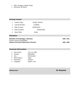 • GPS, Compass, Range Finder
• MS Excel, MS Word
Driving License
• License Type 3(Light vehicle)
• License Number 2128620
• Date of Issue 06/05/2015
• Date of Expiry 06/05/2025
• Issue Place Dubai
Education
Bachelors of Technology in Electrical 2009 - 2011
Preston University ISLAMABAD.
Diploma of Associate Engineering in Electrical 2002 - 2006
Personal Information
• Date of birth: 17th Jun, 1984
• Passport: BQ5190501
• Visa: UAE Resident
• Marital Status: Single
• Nationality: Pakistani
• Languages: English , Urdu
References: - On Request
 