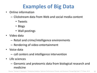 Examples of Big Data
• Online information
– Clickstream data from Web and social media content
• Tweets
• Blogs
• Wall postings
• Video data
– Retail and crime/intelligence environments
– Rendering of video entertainment
• Voice data
– call centers and intelligence intervention
• Life sciences
– Genomic and proteomic data from biological research and
medicine
22
Source: Thomas H. Davenport, "Enterprise Analytics: Optimize Performance, Process, and Decisions Through Big Data", FT Press, 2012
 
