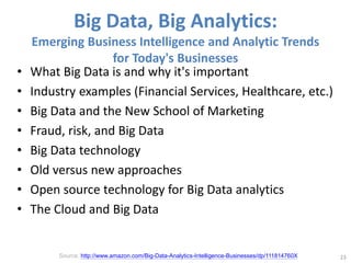Big Data, Big Analytics:
Emerging Business Intelligence and Analytic Trends
for Today's Businesses
• What Big Data is and why it's important
• Industry examples (Financial Services, Healthcare, etc.)
• Big Data and the New School of Marketing
• Fraud, risk, and Big Data
• Big Data technology
• Old versus new approaches
• Open source technology for Big Data analytics
• The Cloud and Big Data
23
Source: http://www.amazon.com/Big-Data-Analytics-Intelligence-Businesses/dp/111814760X
 
