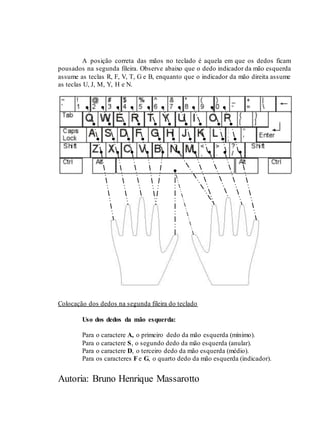 Autoria: Bruno Henrique Massarotto
A posição correta das mãos no teclado é aquela em que os dedos ficam
pousados na segunda fileira. Observe abaixo que o dedo indicador da mão esquerda
assume as teclas R, F, V, T, G e B, enquanto que o indicador da mão direita assume
as teclas U, J, M, Y, H e N.
Colocação dos dedos na segunda fileira do teclado
Uso dos dedos da mão esquerda:
Para o caractere A, o primeiro dedo da mão esquerda (mínimo).
Para o caractere S, o segundo dedo da mão esquerda (anular).
Para o caractere D, o terceiro dedo da mão esquerda (médio).
Para os caracteres F e G, o quarto dedo da mão esquerda (indicador).
 