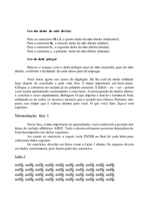Uso dos dedos da mão direita:
Para os caracteres H e J, o quarto dedo da mão direita (indicador).
Para o caractere K, o terceiro dedo da mão direita (médio).
Para o caractere L, o segundo dedo da mão direita (anular).
Para o caractere ;, o primeiro dedo da mão direita (mínimo).
Uso do dedo polegar
Bate-se o espaço com o dedo polegar quer da mão esquerda, quer da mão
direita, conforme a facilidade de cada aluno para tal emprego.
Você inicia agora seu curso de digitação. Ele lhe será de muita utilidade
logo depois de concluído e pela vida fora. É muito importante um bom início.
Coloque a cobertura do teclado já no primeiro exercício. É difícil – eu – sei – porém
você estará aprendendo corretamente e semvícios. A preocupação de muitos alunos
é concluir o curso rapidamente. Bobagem. O que importa é faze-lo e termina-lo bem,
utilizando-se de todos os recursos técnicos que o teclado nos oferece. Portanto, não
perca seu tempo que é valioso demais para você. O que você fizer, faça-o com
capricho.
Memorização fase 1
Nesta fase, a mais importante do aprendizado, você conhecerá a posição das
letras do teclado alfabético ABNT. Todo o desenvolvimento posterior dependerá do
bom desempenho nas lições seguintes.
Ao copiar os exercícios a seguir, tecle ENTER ao final de cada linha para
saltar para linha seguinte.
Os exercícios deverão ser feitos como a Lição 1 abaixo. Os espaços devem
ser dados corretamente, pois fazem parte dos exercícios.
Lição 1
asdfg asdfg asdfg asdfg asdfg asdfg asdfg asdfg asdfg asdfg
asdfg asdfg asdfg asdfg asdfg asdfg asdfg asdfg asdfg asdfg
asdfg asdfg asdfg asdfg asdfg asdfg asdfg asdfg asdfg asdfg
asdfg asdfg asdfg asdfg asdfg asdfg asdfg asdfg asdfg asdfg
 