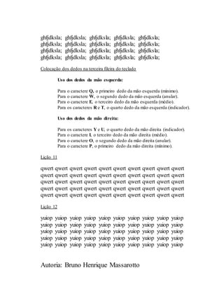 Autoria: Bruno Henrique Massarotto
ghfjdksla; ghfjdksla; ghfjdksla; ghfjdksla; ghfjdksla;
ghfjdksla; ghfjdksla; ghfjdksla; ghfjdksla; ghfjdksla;
ghfjdksla; ghfjdksla; ghfjdksla; ghfjdksla; ghfjdksla;
ghfjdksla; ghfjdksla; ghfjdksla; ghfjdksla; ghfjdksla;
Colocação dos dedos na terceira fileira do teclado
Uso dos dedos da mão esquerda:
Para o caractere Q, o primeiro dedo da mão esquerda (mínimo).
Para o caractere W, o segundo dedo da mão esquerda (anular).
Para o caractere E, o terceiro dedo da mão esquerda (médio).
Para os caracteres R e T, o quarto dedo da mão esquerda (indicador).
Uso dos dedos da mão direita:
Para os caracteres Y e U, o quarto dedo da mão direita (indicador).
Para o caractere I, o terceiro dedo da mão direita (médio).
Para o caractere O, o segundo dedo da mão direita (anular).
Para o caractere P, o primeiro dedo da mão direita (mínimo).
Lição 11
qwert qwert qwert qwert qwert qwert qwert qwert qwert qwert
qwert qwert qwert qwert qwert qwert qwert qwert qwert qwert
qwert qwert qwert qwert qwert qwert qwert qwert qwert qwert
qwert qwert qwert qwert qwert qwert qwert qwert qwert qwert
qwert qwert qwert qwert qwert qwert qwert qwert qwert qwert
Lição 12
yuiop yuiop yuiop yuiop yuiop yuiop yuiop yuiop yuiop yuiop
yuiop yuiop yuiop yuiop yuiop yuiop yuiop yuiop yuiop yuiop
yuiop yuiop yuiop yuiop yuiop yuiop yuiop yuiop yuiop yuiop
yuiop yuiop yuiop yuiop yuiop yuiop yuiop yuiop yuiop yuiop
yuiop yuiop yuiop yuiop yuiop yuiop yuiop yuiop yuiop yuiop
 
