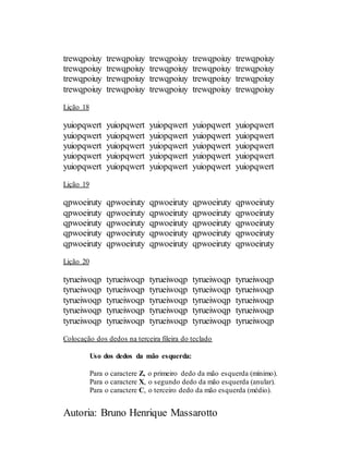 Autoria: Bruno Henrique Massarotto
trewqpoiuy trewqpoiuy trewqpoiuy trewqpoiuy trewqpoiuy
trewqpoiuy trewqpoiuy trewqpoiuy trewqpoiuy trewqpoiuy
trewqpoiuy trewqpoiuy trewqpoiuy trewqpoiuy trewqpoiuy
trewqpoiuy trewqpoiuy trewqpoiuy trewqpoiuy trewqpoiuy
Lição 18
yuiopqwert yuiopqwert yuiopqwert yuiopqwert yuiopqwert
yuiopqwert yuiopqwert yuiopqwert yuiopqwert yuiopqwert
yuiopqwert yuiopqwert yuiopqwert yuiopqwert yuiopqwert
yuiopqwert yuiopqwert yuiopqwert yuiopqwert yuiopqwert
yuiopqwert yuiopqwert yuiopqwert yuiopqwert yuiopqwert
Lição 19
qpwoeiruty qpwoeiruty qpwoeiruty qpwoeiruty qpwoeiruty
qpwoeiruty qpwoeiruty qpwoeiruty qpwoeiruty qpwoeiruty
qpwoeiruty qpwoeiruty qpwoeiruty qpwoeiruty qpwoeiruty
qpwoeiruty qpwoeiruty qpwoeiruty qpwoeiruty qpwoeiruty
qpwoeiruty qpwoeiruty qpwoeiruty qpwoeiruty qpwoeiruty
Lição 20
tyrueiwoqp tyrueiwoqp tyrueiwoqp tyrueiwoqp tyrueiwoqp
tyrueiwoqp tyrueiwoqp tyrueiwoqp tyrueiwoqp tyrueiwoqp
tyrueiwoqp tyrueiwoqp tyrueiwoqp tyrueiwoqp tyrueiwoqp
tyrueiwoqp tyrueiwoqp tyrueiwoqp tyrueiwoqp tyrueiwoqp
tyrueiwoqp tyrueiwoqp tyrueiwoqp tyrueiwoqp tyrueiwoqp
Colocação dos dedos na terceira fileira do teclado
Uso dos dedos da mão esquerda:
Para o caractere Z, o primeiro dedo da mão esquerda (mínimo).
Para o caractere X, o segundo dedo da mão esquerda (anular).
Para o caractere C, o terceiro dedo da mão esquerda (médio).
 