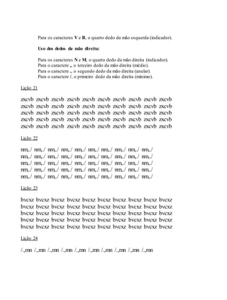 Para os caracteres V e B, o quarto dedo da mão esquerda (indicador).
Uso dos dedos da mão direita:
Para os caracteres N e M, o quarto dedo da mão direita (indicador).
Para o caractere ,, o terceiro dedo da mão direita (médio).
Para o caractere ., o segundo dedo da mão direita (anular).
Para o caractere /, o primeiro dedo da mão direita (mínimo).
Lição 21
zxcvb zxcvb zxcvb zxcvb zxcvb zxcvb zxcvb zxcvb zxcvb zxcvb
zxcvb zxcvb zxcvb zxcvb zxcvb zxcvb zxcvb zxcvb zxcvb zxcvb
zxcvb zxcvb zxcvb zxcvb zxcvb zxcvb zxcvb zxcvb zxcvb zxcvb
zxcvb zxcvb zxcvb zxcvb zxcvb zxcvb zxcvb zxcvb zxcvb zxcvb
zxcvb zxcvb zxcvb zxcvb zxcvb zxcvb zxcvb zxcvb zxcvb zxcvb
Lição 22
nm,./ nm,./ nm,./ nm,./ nm,./ nm,./ nm,./ nm,./ nm,./ nm,./
nm,./ nm,./ nm,./ nm,./ nm,./ nm,./ nm,./ nm,./ nm,./ nm,./
nm,./ nm,./ nm,./ nm,./ nm,./ nm,./ nm,./ nm,./ nm,./ nm,./
nm,./ nm,./ nm,./ nm,./ nm,./ nm,./ nm,./ nm,./ nm,./ nm,./
nm,./ nm,./ nm,./ nm,./ nm,./ nm,./ nm,./ nm,./ nm,./ nm,./
Lição 23
bvcxz bvcxz bvcxz bvcxz bvcxz bvcxz bvcxz bvcxz bvcxz bvcxz
bvcxz bvcxz bvcxz bvcxz bvcxz bvcxz bvcxz bvcxz bvcxz bvcxz
bvcxz bvcxz bvcxz bvcxz bvcxz bvcxz bvcxz bvcxz bvcxz bvcxz
bvcxz bvcxz bvcxz bvcxz bvcxz bvcxz bvcxz bvcxz bvcxz bvcxz
bvcxz bvcxz bvcxz bvcxz bvcxz bvcxz bvcxz bvcxz bvcxz bvcxz
Lição 24
/.,mn /.,mn /.,mn /.,mn /.,mn /.,mn /.,mn /.,mn /.,mn /.,mn
 