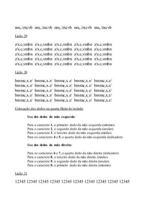 nm,./zxcvb nm,./zxcvb nm,./zxcvb nm,./zxcvb nm,./zxcvb
Lição 29
z/x.c,vmbn z/x.c,vmbn z/x.c,vmbn z/x.c,vmbn z/x.c,vmbn
z/x.c,vmbn z/x.c,vmbn z/x.c,vmbn z/x.c,vmbn z/x.c,vmbn
z/x.c,vmbn z/x.c,vmbn z/x.c,vmbn z/x.c,vmbn z/x.c,vmbn
z/x.c,vmbn z/x.c,vmbn z/x.c,vmbn z/x.c,vmbn z/x.c,vmbn
z/x.c,vmbn z/x.c,vmbn z/x.c,vmbn z/x.c,vmbn z/x.c,vmbn
Lição 30
bnvmc,x.z/ bnvmc,x.z/ bnvmc,x.z/ bnvmc,x.z/ bnvmc,x.z/
bnvmc,x.z/ bnvmc,x.z/ bnvmc,x.z/ bnvmc,x.z/ bnvmc,x.z/
bnvmc,x.z/ bnvmc,x.z/ bnvmc,x.z/ bnvmc,x.z/ bnvmc,x.z/
bnvmc,x.z/ bnvmc,x.z/ bnvmc,x.z/ bnvmc,x.z/ bnvmc,x.z/
bnvmc,x.z/ bnvmc,x.z/ bnvmc,x.z/ bnvmc,x.z/ bnvmc,x.z/
Colocação dos dedos na quarta fileira do teclado
Uso dos dedos da mão esquerda:
Para o caractere 1, o primeiro dedo da mão esquerda (mínimo).
Para o caractere 2, o segundo dedo da mão esquerda (anular).
Para o caractere 3, o terceiro dedo da mão esquerda (médio).
Para os caracteres 4 e 5, o quarto dedo da mão esquerda (indicador).
Uso dos dedos da mão direita:
Para os caracteres 6 e 7, o quarto dedo da mão direita (indicador).
Para o caractere 8, o terceiro dedo da mão direita (médio).
Para o caractere 9, o segundo dedo da mão direita (anular).
Para o caractere 0, o primeiro dedo da mão direita (mínimo).
Lição 31
12345 12345 12345 12345 12345 12345 12345 12345 12345 12345
 