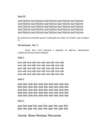 Autoria: Bruno Henrique Massarotto
Lição 40
5647382910 5647382910 5647382910 5647382910 5647382910
5647382910 5647382910 5647382910 5647382910 5647382910
5647382910 5647382910 5647382910 5647382910 5647382910
5647382910 5647382910 5647382910 5647382910 5647382910
5647382910 5647382910 5647382910 5647382910 5647382910
Se ainda houver dúvidas quanto à colocação dos dedos no teclado, veja na página
13.
Memorização fase 2
Nesta fase, você exercitará a digitação de palavras, memorizando
seqüências de letras muito utilizadas.
Lição 1
assa sala assa sala assa sala assa sala assa sala
assa sala assa sala assa sala assa sala assa sala
assa sala assa sala assa sala assa sala assa sala
assa sala assa sala assa sala assa sala assa sala
assa sala assa sala assa sala assa sala assa sala
Lição 2
dada fada dada fada dada fada dada fada dada fada
dada fada dada fada dada fada dada fada dada fada
dada fada dada fada dada fada dada fada dada fada
dada fada dada fada dada fada dada fada dada fada
dada fada dada fada dada fada dada fada dada fada
Lição 3
gaga haja gaga haja gaga haja gaga haja gaga haja
gaga haja gaga haja gaga haja gaga haja gaga haja
 