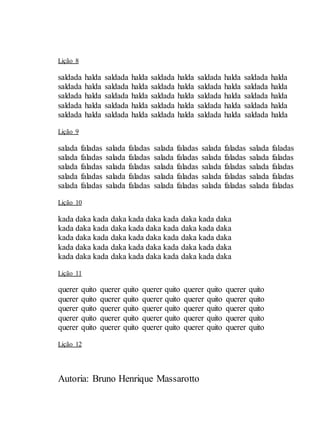 Autoria: Bruno Henrique Massarotto
Lição 8
saldada halda saldada halda saldada halda saldada halda saldada halda
saldada halda saldada halda saldada halda saldada halda saldada halda
saldada halda saldada halda saldada halda saldada halda saldada halda
saldada halda saldada halda saldada halda saldada halda saldada halda
saldada halda saldada halda saldada halda saldada halda saldada halda
Lição 9
salada faladas salada faladas salada faladas salada faladas salada faladas
salada faladas salada faladas salada faladas salada faladas salada faladas
salada faladas salada faladas salada faladas salada faladas salada faladas
salada faladas salada faladas salada faladas salada faladas salada faladas
salada faladas salada faladas salada faladas salada faladas salada faladas
Lição 10
kada daka kada daka kada daka kada daka kada daka
kada daka kada daka kada daka kada daka kada daka
kada daka kada daka kada daka kada daka kada daka
kada daka kada daka kada daka kada daka kada daka
kada daka kada daka kada daka kada daka kada daka
Lição 11
querer quito querer quito querer quito querer quito querer quito
querer quito querer quito querer quito querer quito querer quito
querer quito querer quito querer quito querer quito querer quito
querer quito querer quito querer quito querer quito querer quito
querer quito querer quito querer quito querer quito querer quito
Lição 12
 