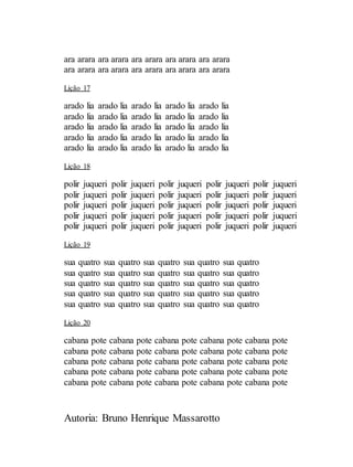 Autoria: Bruno Henrique Massarotto
ara arara ara arara ara arara ara arara ara arara
ara arara ara arara ara arara ara arara ara arara
Lição 17
arado lia arado lia arado lia arado lia arado lia
arado lia arado lia arado lia arado lia arado lia
arado lia arado lia arado lia arado lia arado lia
arado lia arado lia arado lia arado lia arado lia
arado lia arado lia arado lia arado lia arado lia
Lição 18
polir juqueri polir juqueri polir juqueri polir juqueri polir juqueri
polir juqueri polir juqueri polir juqueri polir juqueri polir juqueri
polir juqueri polir juqueri polir juqueri polir juqueri polir juqueri
polir juqueri polir juqueri polir juqueri polir juqueri polir juqueri
polir juqueri polir juqueri polir juqueri polir juqueri polir juqueri
Lição 19
sua quatro sua quatro sua quatro sua quatro sua quatro
sua quatro sua quatro sua quatro sua quatro sua quatro
sua quatro sua quatro sua quatro sua quatro sua quatro
sua quatro sua quatro sua quatro sua quatro sua quatro
sua quatro sua quatro sua quatro sua quatro sua quatro
Lição 20
cabana pote cabana pote cabana pote cabana pote cabana pote
cabana pote cabana pote cabana pote cabana pote cabana pote
cabana pote cabana pote cabana pote cabana pote cabana pote
cabana pote cabana pote cabana pote cabana pote cabana pote
cabana pote cabana pote cabana pote cabana pote cabana pote
 