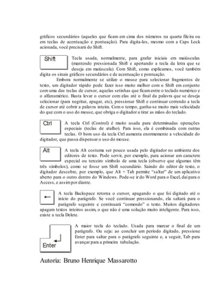 Autoria: Bruno Henrique Massarotto
gráficos secundários (aqueles que ficam em cima dos números na quarta fileira ou
em teclas de acentuação e pontuação). Para digita-los, mesmo com a Caps Lock
acionada, você precisará do Shift.
Tecla usada, normalmente, para grafar iniciais em maiúsculas
(mantendo pressionada Shift e apertando a tecla da letra que se
deseja em maiúscula). Com Shift, como explicamos, você também
digita os sinais gráficos secundários e de acentuação e pontuação.
Embora normalmente se utilize o mouse para selecionar fragmentos de
texto, um digitador rápido pode fazer isso muito melhor com o Shift em conjunto
com uma das teclas de cursor, aquelas setinhas que ficamentre o teclado numérico e
o alfanumérico. Basta levar o cursor com elas até o final da palavra que se deseja
selecionar (para negritar, apagar, etc), pressionar Shift e continuar correndo a tecla
de cursor até cobrir a palavra inteira. Com o tempo, ganha-se muito mais velocidade
do que com o uso do mouse, que obriga o digitador a tirar as mãos do teclado.
A tecla Ctrl (Control) é muito usada para determinadas operações
especiais (teclas de atalho). Para isso, ela é combinada com outras
teclas. O bom uso da tecla Ctrl aumenta enormemente a velocidade do
digitador, que passa dispensar o uso do mouse.
A tecla Alt costuma ser pouco usada pelo digitador no ambiente dos
editores de texto. Pode servir, por exemplo, para acionar um caractere
especial ou terceiro símbolo de uma tecla (observe que algumas têm
três símbolos), como se fosse um Shift secundário. Saindo do editor de texto, o
digitador descobre, por exemplo, que Alt + Tab permite “saltar” de um aplicativo
aberto para o outro dentro do Windows. Pode-se ir do Word para o Excel, daí para o
Access, e assimpor diante.
A tecla Backspace retorna o cursor, apagando o que foi digitado até o
início do parágrafo. Se você continuar pressionando, ela saltará para o
parágrafo seguinte e continuará “comendo” o texto. Muitos digitadores
apagam textos inteiros assim, o que não é uma solução muito inteligente. Para isso,
existe a tecla Delete.
A maior tecla do teclado. Usada para marcar o final de um
parágrafo. Ou seja: ao concluir um período digitado, pressione
Enter para saltar para o parágrafo seguinte e, a seguir, Tab para
avançar para a primeira tabulação.
 