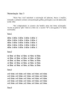 Memorização fase 3
Nesta fase você exercitará a construção de palavras, frases e orações,
tornando o primeiro contato comacentuação gráfica, pontuação e uso de maiúsculas
(caixa alta).
Nos computadores os acentos são batidos antes das letras acentuadas.
Assim, na palavra “pão”, bate-se a letra “p”, o acento “til” e emseguida o “a” (letra
acentuada).
Fase 1
idéia é idéia é idéia é idéia é idéia é
idéia é idéia é idéia é idéia é idéia é
idéia é idéia é idéia é idéia é idéia é
idéia é idéia é idéia é idéia é idéia é
idéia é idéia é idéia é idéia é idéia é
Fase 2
só fúria só fúria só fúria só fúria só fúria
só fúria só fúria só fúria só fúria só fúria
só fúria só fúria só fúria só fúria só fúria
só fúria só fúria só fúria só fúria só fúria
só fúria só fúria só fúria só fúria só fúria
Fase 3
avô tânia avô tânia avô tânia avô tânia avô tânia
avô tânia avô tânia avô tânia avô tânia avô tânia
avô tânia avô tânia avô tânia avô tânia avô tânia
avô tânia avô tânia avô tânia avô tânia avô tânia
avô tânia avô tânia avô tânia avô tânia avô tânia
Fase 4
 