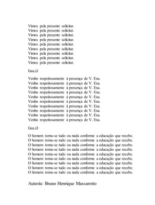 Autoria: Bruno Henrique Massarotto
Vimos pela presente solicitar.
Vimos pela presente solicitar.
Vimos pela presente solicitar.
Vimos pela presente solicitar.
Vimos pela presente solicitar.
Vimos pela presente solicitar.
Vimos pela presente solicitar.
Vimos pela presente solicitar.
Vimos pela presente solicitar.
Fase 13
Venho respeitosamente à presença de V. Exa.
Venho respeitosamente à presença de V. Exa.
Venho respeitosamente à presença de V. Exa.
Venho respeitosamente à presença de V. Exa.
Venho respeitosamente à presença de V. Exa.
Venho respeitosamente à presença de V. Exa.
Venho respeitosamente à presença de V. Exa.
Venho respeitosamente à presença de V. Exa.
Venho respeitosamente à presença de V. Exa.
Venho respeitosamente à presença de V. Exa.
Fase 14
O homem torna-se tudo ou nada conforme a educação que recebe.
O homem torna-se tudo ou nada conforme a educação que recebe.
O homem torna-se tudo ou nada conforme a educação que recebe.
O homem torna-se tudo ou nada conforme a educação que recebe.
O homem torna-se tudo ou nada conforme a educação que recebe.
O homem torna-se tudo ou nada conforme a educação que recebe.
O homem torna-se tudo ou nada conforme a educação que recebe.
O homem torna-se tudo ou nada conforme a educação que recebe.
O homem torna-se tudo ou nada conforme a educação que recebe.
 