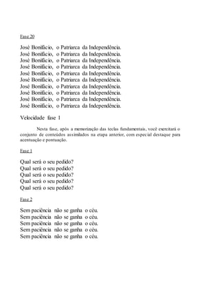 Fase 20
José Bonifácio, o Patriarca da Independência.
José Bonifácio, o Patriarca da Independência.
José Bonifácio, o Patriarca da Independência.
José Bonifácio, o Patriarca da Independência.
José Bonifácio, o Patriarca da Independência.
José Bonifácio, o Patriarca da Independência.
José Bonifácio, o Patriarca da Independência.
José Bonifácio, o Patriarca da Independência.
José Bonifácio, o Patriarca da Independência.
José Bonifácio, o Patriarca da Independência.
Velocidade fase 1
Nesta fase, após a memorização das teclas fundamentais, você exercitará o
conjunto de conteúdos assimilados na etapa anterior, com especial destaque para
acentuação e pontuação.
Fase 1
Qual será o seu pedido?
Qual será o seu pedido?
Qual será o seu pedido?
Qual será o seu pedido?
Qual será o seu pedido?
Fase 2
Sem paciência não se ganha o céu.
Sem paciência não se ganha o céu.
Sem paciência não se ganha o céu.
Sem paciência não se ganha o céu.
Sem paciência não se ganha o céu.
 