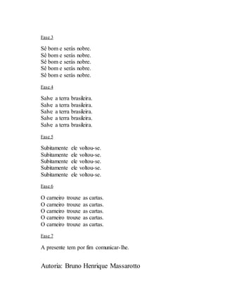 Autoria: Bruno Henrique Massarotto
Fase 3
Sê bom e serás nobre.
Sê bom e serás nobre.
Sê bom e serás nobre.
Sê bom e serás nobre.
Sê bom e serás nobre.
Fase 4
Salve a terra brasileira.
Salve a terra brasileira.
Salve a terra brasileira.
Salve a terra brasileira.
Salve a terra brasileira.
Fase 5
Subitamente ele voltou-se.
Subitamente ele voltou-se.
Subitamente ele voltou-se.
Subitamente ele voltou-se.
Subitamente ele voltou-se.
Fase 6
O carneiro trouxe as cartas.
O carneiro trouxe as cartas.
O carneiro trouxe as cartas.
O carneiro trouxe as cartas.
O carneiro trouxe as cartas.
Fase 7
A presente tem por fim comunicar-lhe.
 