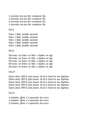 A presente tem por fim comunicar-lhe.
A presente tem por fim comunicar-lhe.
A presente tem por fim comunicar-lhe.
A presente tem por fim comunicar-lhe.
Fase 8
Salve o lindo pendão nacional.
Salve o lindo pendão nacional.
Salve o lindo pendão nacional.
Salve o lindo pendão nacional.
Salve o lindo pendão nacional.
Fase 9
Devemos ser lentos no falar e rápidos no agir.
Devemos ser lentos no falar e rápidos no agir.
Devemos ser lentos no falar e rápidos no agir.
Devemos ser lentos no falar e rápidos no agir.
Devemos ser lentos no falar e rápidos no agir.
Fase 10
Quem deixa DEUS pelo prazer, há de ir buscá-lo nas lágrimas.
Quem deixa DEUS pelo prazer, há de ir buscá-lo nas lágrimas.
Quem deixa DEUS pelo prazer, há de ir buscá-lo nas lágrimas.
Quem deixa DEUS pelo prazer, há de ir buscá-lo nas lágrimas.
Quem deixa DEUS pelo prazer, há de ir buscá-lo nas lágrimas.
Fase 11
A primeira glória é a reparação dos erros.
A primeira glória é a reparação dos erros.
A primeira glória é a reparação dos erros.
 