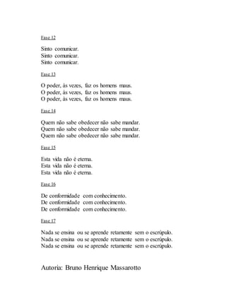 Autoria: Bruno Henrique Massarotto
Fase 12
Sinto comunicar.
Sinto comunicar.
Sinto comunicar.
Fase 13
O poder, às vezes, faz os homens maus.
O poder, às vezes, faz os homens maus.
O poder, às vezes, faz os homens maus.
Fase 14
Quem não sabe obedecer não sabe mandar.
Quem não sabe obedecer não sabe mandar.
Quem não sabe obedecer não sabe mandar.
Fase 15
Esta vida não é eterna.
Esta vida não é eterna.
Esta vida não é eterna.
Fase 16
De conformidade com conhecimento.
De conformidade com conhecimento.
De conformidade com conhecimento.
Fase 17
Nada se ensina ou se aprende retamente sem o escrúpulo.
Nada se ensina ou se aprende retamente sem o escrúpulo.
Nada se ensina ou se aprende retamente sem o escrúpulo.
 