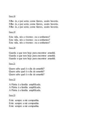 Fase 18
Filho és, e pai serás; como fizeres, assim haverás.
Filho és, e pai serás; como fizeres, assim haverás.
Filho és, e pai serás; como fizeres, assim haverás.
Fase 19
Esta vida, nós a vivemos ou a sonhamos?
Esta vida, nós a vivemos ou a sonhamos?
Esta vida, nós a vivemos ou a sonhamos?
Fase 20
Guarda o que tem hoje para encontrar amanhã.
Guarda o que tem hoje para encontrar amanhã.
Guarda o que tem hoje para encontrar amanhã.
Fase 21
Quem sabe qual é o dia de amanhã?
Quem sabe qual é o dia de amanhã?
Quem sabe qual é o dia de amanhã?
Fase 22
A Pátria é a família amplificada.
A Pátria é a família amplificada.
A Pátria é a família amplificada.
Fase 23
Evite sempre a má companhia.
Evite sempre a má companhia.
Evite sempre a má companhia.
 