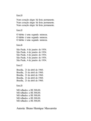 Autoria: Bruno Henrique Massarotto
Fase 24
Num coração alegre há festa permanente.
Num coração alegre há festa permanente.
Num coração alegre há festa permanente.
Fase 25
O hábito é uma segunda natureza.
O hábito é uma segunda natureza.
O hábito é uma segunda natureza.
Fase 26
São Paulo, 4 de janeiro de 1954.
São Paulo, 4 de janeiro de 1954.
São Paulo, 4 de janeiro de 1954.
São Paulo, 4 de janeiro de 1954.
São Paulo, 4 de janeiro de 1954.
Fase 27
Brasília, 21 de abril de 1960.
Brasília, 21 de abril de 1960.
Brasília, 21 de abril de 1960.
Brasília, 21 de abril de 1960.
Brasília, 21 de abril de 1960.
Fase 28
Mil telhados a R$ 300,00.
Mil telhados a R$ 300,00.
Mil telhados a R$ 300,00.
Mil telhados a R$ 300,00.
Mil telhados a R$ 300,00.
 