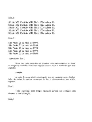 Fase 29
Século XX, Capítulo VIII, Título IX e Alínea III.
Século XX, Capítulo VIII, Título IX e Alínea III.
Século XX, Capítulo VIII, Título IX e Alínea III.
Século XX, Capítulo VIII, Título IX e Alínea III.
Século XX, Capítulo VIII, Título IX e Alínea III.
Fase 30
São Paulo, 25 de maio de 1994.
São Paulo, 25 de maio de 1994.
São Paulo, 25 de maio de 1994.
São Paulo, 25 de maio de 1994.
São Paulo, 25 de maio de 1994.
Velocidade fase 2
Nesta fase serão produzidos os primeiros textos mais completos, na forma
de parágrafos completos, onde serão exigidos todos os recursos dominados pelo bom
digitador.
Atenção
A partir de agora, digite naturalmente, sem se preocupar com o final da
linha. Seu editor de texto se encarregará de fazer o salto automático para a linha
seguinte.
Fase 1
Todo exercício com tempo marcado deverá ser copiado sem
demora e sem distração.
Fase 2
 