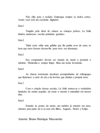 Autoria: Bruno Henrique Massarotto
Não olhe para o teclado. Empregue sempre os dedos certos.
Assim você será um excelente digitador.
Fase 3
Tangido pelo ideal de educar as crianças pobres, La Salle
fundou numerosas escolas primárias gratuitas.
Fase 4
Tinha certa velha uma galinha que lhe punha ovos de ouro; se
bem que raros fossem davam-lhe para viver em abastança.
Fase 5
Seu computador deverá ser tratado de modo a produzir o
máximo. Mantenha-o sempre limpo. Bata nas teclas levemente.
Fase 6
As chuvas torrenciais desabam acompanhadas de relâmpagos
que iluminam o cariz do céu e de trovões que abalam a própria terra.
Fase 7
Com o criação dessas escolas, La Salle tornou-se o verdadeiro
fundador de ensino popular, tal como o mesmo é entendido em nossos
dias.
Fase 8
Estando às portas da morte, um moleiro já entrado em anos,
chamou para junto de si os seus três filhos, Augusto, Heitor e Felipe.
 