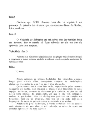 Fase 9
Conta-se que DEUS chamou, certo dia, os vegetais à sua
presença. A primeira das árvores, que compareceu diante do Senhor,
foi o pau-ferro.
Fase 10
O Visconde de Sabugosa era um sábio; mas que também fosse
um inventor, isso o mundo só ficou sabendo no dia em que ele
apareceu com uma surpresa.
Velocidade fase 3
Nesta fase, já plenamente capacitada para a digitação de documentos longos
e complexos, o curso pretende ajuda-lo a melhorar seu desempenho em termos de
velocidade final.
Fase 1
O Aboio
Ainda retiniam as últimas badaladas das trindades, quando
longe pela várzea além, começaram arraçoar as modulações
afetuosas e tocantes de uma voz que vinha aboiando.
Quem nunca ouviu essa área rude, improvisada pelos nossos
vaqueiros do sertão, não imagina o encanto que produzem os seus
arpejos maviosos, quando se derramam pela solidão, ao por do sol
nessa hora mística, do crepúsculo, em que o céu tem vibrações
crebras e profundas. Não se distinguem palavras na canção do
boiadeiro, nem ele as articulas, pois fala ao seu gado com essa
linguagem do coração que enternece os animais e os cativa.
Arrebatado pela inspiração, o bardo sertanejo fere as cordas
mais efetuosas de sua alma, e vai soltando as auras da tarde em
estrofes ignotas o seu hino agreste.
 