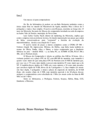 Autoria: Bruno Henrique Massarotto
Fase 2
Um museu só para computadores
Os fãs da Informática já podem ver em Belo Horizonte raridades como a
única cópia feita no mundo do Macintosh da Apple, modelos Mac e drives de 5
polegadas e meia e face simples. O acervo com 60 peças, reunidas ao longo dos 15
anos da Microcity faz parte do Museu do computador instalado na sede da empresa
no bairro Vale do Sereno, município de Nova Lima.
Luís Carlos Cunha Nacif, diretor de marketing da Microcity, explica que
como a empresa tem assistência técnica, foi dando manutenção nas peças que saíam
de linha, conservando-as para “contarem” a história da evolução da
microinformática, desde a sua criação há 17 anos.
O acervo inclui de peças a micros completos como o CP200, CP 500 –
Unitron (Apple II); impressoras Mônica, da Elebra, cuja linha trazia também os
nomes de Olívia, Emília, Alice e Diana; o único computador que a Gradiente
fabricou no país – modelo MSX – e, na linha PC, os XT8088 AT286, PCAT 386 e
486, até os Pentium atuais.
O Museu do Computador é aberto ao público das 8:00 às 18 horas. Ali, o
visitante poderá ver a placa CPU de XT com 600 KB de memória, cujo tamanho é
quatro vezes maior do que uma placa CPU de Pentium com 16 MB de memória que,
por sua vez, é 75 vezes mais rápida e possui uma memória 25 vezes maior que a do
XT. E também discos rígidos do 5 MB, seis vezes maiores e 10 vezes mais pesados
que um disco rígido de 4 GB; drives de de 5 polegadas e ¼, face simples (os atuais
são face dupla, 3 polegadas e meia) e placas de expansão de memória, de 64 KB
(hoje, são usados chips de 4 MB, cuja memória equivale à de 64 placas dessas
antigas); e computadores com velocidade de 1 Mhs (os atuais estão na faixa de 400
Mhs ou até 1 Ghs).
Entre os fabricantes, a Prológica, Unitron, Scopus, Elebra, Rima, CCE,
Gradiente e Microtec.
 