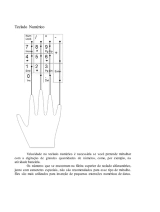 Teclado Numérico
Velocidade no teclado numérico é necessária se você pretende trabalhar
com a digitação de grandes quantidades de números, como, por exemplo, na
atividade bancária.
Os números que se encontram na fileira superior do teclado alfanumérico,
junto com caracteres especiais, não são recomendados para esse tipo de trabalho.
Eles são mais utilizados para inserção de pequenas extensões numéricas de datas.
 