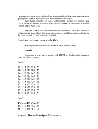 Autoria: Bruno Henrique Massarotto
Nesses casos, não é necessário deslocar a mão para longe do teclado alfanumérico o
que significa demora e dificuldade de posicionamento dos dedos.
Para digitar números com raízes, você utilizará o conjunto de números que
está à direita do teclado, adotando o posicionamento correto das mãos e ativando,
sempre, a tecla Num Lock:
Observe como o dedo mínimo assume as teclas Enter, + e -. Nos exercícios
seguintes você usará a barra de espaço para separar as seqüências, mas, emtempo de
digitação normal, o Enter será muito utilizado.
Exercícios de memorização e velocidade
Para separar as seqüências de números, use a barra de espaço.
Atenção
Ao copiar os exercícios a seguir, tecle ENTER ao final de cada linha para
saltar para linha seguinte.
Fase 1
123 123 123 123 123
123 123 123 123 123
123 123 123 123 123
123 123 123 123 123
123 123 123 123 123
123 123 123 123 123
123 123 123 123 123
123 123 123 123 123
123 123 123 123 123
123 123 123 123 123
Fase 2
456 456 456 456 456
456 456 456 456 456
456 456 456 456 456
 