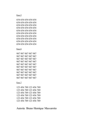 Autoria: Bruno Henrique Massarotto
Fase 5
654 654 654 654 654
654 654 654 654 654
654 654 654 654 654
654 654 654 654 654
654 654 654 654 654
654 654 654 654 654
654 654 654 654 654
654 654 654 654 654
654 654 654 654 654
654 654 654 654 654
Fase 6
987 987 987 987 987
987 987 987 987 987
987 987 987 987 987
987 987 987 987 987
987 987 987 987 987
987 987 987 987 987
987 987 987 987 987
987 987 987 987 987
987 987 987 987 987
987 987 987 987 987
Fase 7
123 456 789 123 456 789
123 456 789 123 456 789
123 456 789 123 456 789
123 456 789 123 456 789
123 456 789 123 456 789
123 456 789 123 456 789
 
