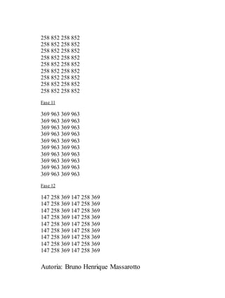 Autoria: Bruno Henrique Massarotto
258 852 258 852
258 852 258 852
258 852 258 852
258 852 258 852
258 852 258 852
258 852 258 852
258 852 258 852
258 852 258 852
258 852 258 852
Fase 11
369 963 369 963
369 963 369 963
369 963 369 963
369 963 369 963
369 963 369 963
369 963 369 963
369 963 369 963
369 963 369 963
369 963 369 963
369 963 369 963
Fase 12
147 258 369 147 258 369
147 258 369 147 258 369
147 258 369 147 258 369
147 258 369 147 258 369
147 258 369 147 258 369
147 258 369 147 258 369
147 258 369 147 258 369
147 258 369 147 258 369
147 258 369 147 258 369
 