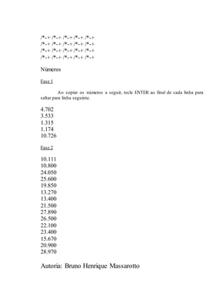 Autoria: Bruno Henrique Massarotto
/*-+ /*-+ /*-+ /*-+ /*-+
/*-+ /*-+ /*-+ /*-+ /*-+
/*-+ /*-+ /*-+ /*-+ /*-+
/*-+ /*-+ /*-+ /*-+ /*-+
Números
Fase 1
Ao copiar os números a seguir, tecle ENTER ao final de cada linha para
saltar para linha seguinte.
4.702
3.533
1.315
1.174
10.726
Fase 2
10.111
10.800
24.050
25.600
19.850
13.270
13.400
21.500
27.890
26.500
22.100
23.400
15.670
20.900
28.970
 