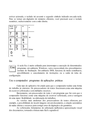 estiver acionada, o teclado irá assumir o segundo símbolo indicado em cada tecla.
Para se tornar um digitador de números eficiente, você precisará usar o teclado
numérico, exclusivamente com a mão direita.
Esc
A tecla Esc é muito utilizada para interromper a execução de determinados
programas em ambiente Windows, sem a necessidade dos procedimentos
normais de finalização. Em ambiente DOS, funciona de modo semelhante,
possibilitando o cancelamento de instruções ou a saída de telas de
configuração.
Use o computador: programas de aplicações práticas
Cada tipo de aplicativo foi criado para que o computador realize uma forma
de trabalho já existente. Os processadores de textos funcionam coma uma máquina
de escrever sofisticada e com múltiplos recursos.
Basicamente, um processador de texto é um programa que faz com que o
computador funcione como uma máquina de escrever sofisticada, com a vantagem
de uma maior flexibilidade na elaboração de trabalhos.
As versões mais modernas dos processadores de textos oferecem, por
exemplo, a possibilidade de inserir imagens em um documento, a criação automática
de malas diretas e recursos para corrigir erros de digitação e de gramática.
As sofisticadas ferramentas de editoração melhoram a apresentação visual
dos documentos, tornando a leitura mais fácil e agradável.
 