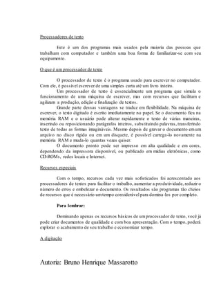 Autoria: Bruno Henrique Massarotto
Processadores de texto
Este é um dos programas mais usados pela maioria das pessoas que
trabalham com computador e também uma boa forma de familiarizar-se com seu
equipamento.
O que é um processador de texto
O processador de texto é o programa usado para escrever no computador.
Com ele, é possível escrever de uma simples carta até um livro inteiro.
Um processador de texto é essencialmente um programa que simula o
funcionamento de uma máquina de escrever, mas com recursos que facilitam e
agilizam a produção, edição e finalização de textos.
Grande parte dessas vantagens se traduz em flexibilidade. Na máquina de
escrever, o texto digitado é escrito imediatamente no papel. Se o documento fica na
memória RAM e o usuário pode alterar rapidamente o texto de várias maneiras,
inserindo ou reposicionando parágrafos inteiros, substituindo palavras, transferindo
texto de todas as formas imagináveis. Mesmo depois de gravar o documento emum
arquivo no disco rígido ou em um disquete, é possível carrega-lo novamente na
memória RAM e muda-lo quantas vezes quiser.
O documento pronto pode ser impresso em alta qualidade e em cores,
dependendo da impressora disponível, ou publicado em mídias eletrônicas, como
CD-ROMs, redes locais e Internet.
Recursos especiais
Com o tempo, recursos cada vez mais sofisticados foi acrescentado aos
processadores de textos para facilitar o trabalho, aumentar a produtividade, reduzir o
número de erros e embelezar o documento. Os resultados são programas tão cheios
de recursos que é necessário umtempo considerável para domina-los por completo.
Para lembrar:
Dominando apenas os recursos básicos de umprocessador de texto, você já
pode criar documentos de qualidade e com boa apresentação. Com o tempo, poderá
explorar o acabamento de seu trabalho e economizar tempo.
A digitação
 
